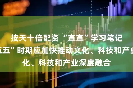按天十倍配资 “宣宣”学习笔记㉚丨“十五五”时期应加快推动文化、科技和产业深度融合