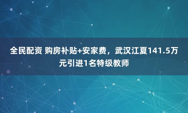 全民配资 购房补贴+安家费，武汉江夏141.5万元引进1名特级教师