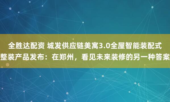 全胜达配资 城发供应链美寓3.0全屋智能装配式整装产品发布：在郑州，看见未来装修的另一种答案