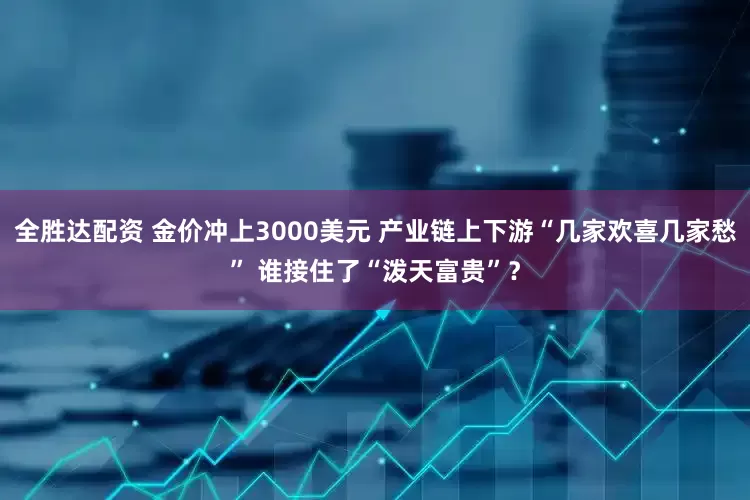 全胜达配资 金价冲上3000美元 产业链上下游“几家欢喜几家愁” 谁接住了“泼天富贵”？