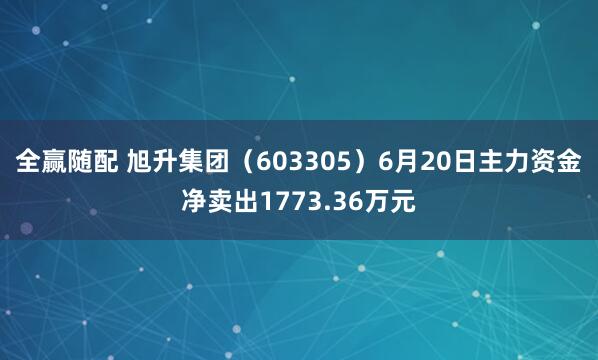 全赢随配 旭升集团（603305）6月20日主力资金净卖出1773.36万元