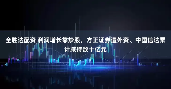 全胜达配资 利润增长靠炒股，方正证券遭外资、中国信达累计减持数十亿元