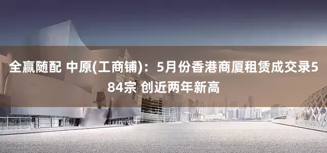 全赢随配 中原(工商铺)：5月份香港商厦租赁成交录584宗 创近两年新高