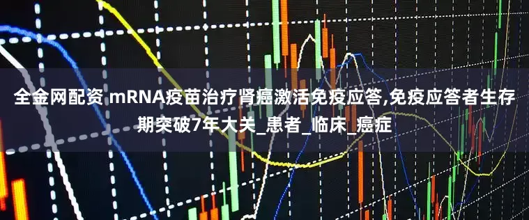 全金网配资 mRNA疫苗治疗肾癌激活免疫应答,免疫应答者生存期突破7年大关_患者_临床_癌症