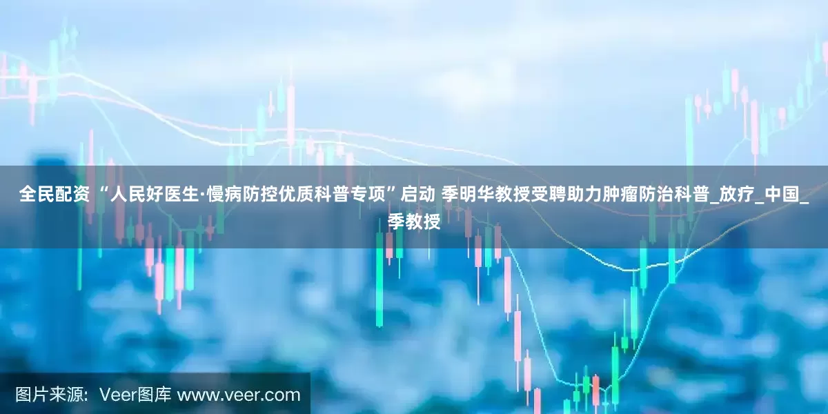 全民配资 “人民好医生·慢病防控优质科普专项”启动 季明华教授受聘助力肿瘤防治科普_放疗_中国_季教授