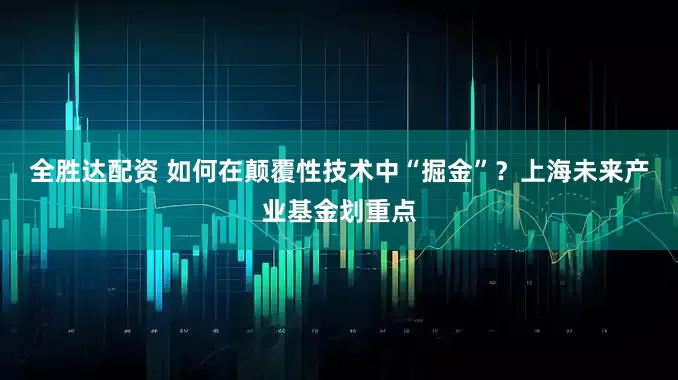 全胜达配资 如何在颠覆性技术中“掘金”？上海未来产业基金划重点