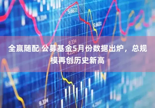 全赢随配 公募基金5月份数据出炉，总规模再创历史新高