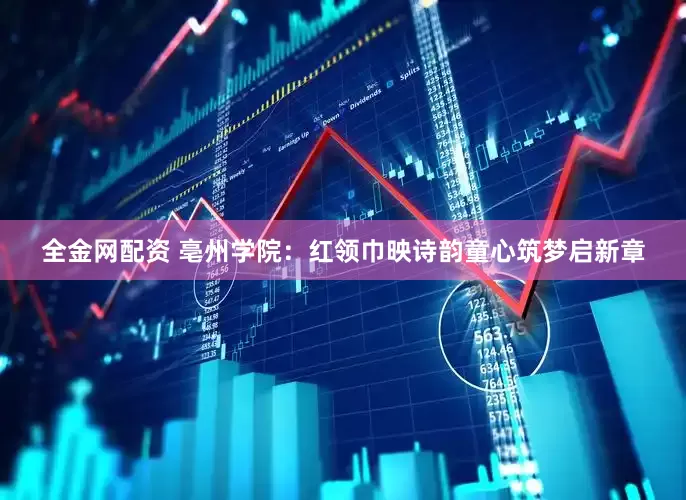 全金网配资 亳州学院：红领巾映诗韵童心筑梦启新章