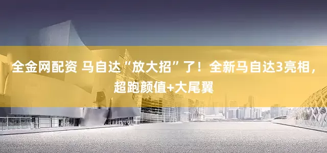 全金网配资 马自达“放大招”了！全新马自达3亮相，超跑颜值+大尾翼
