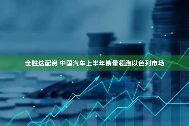 全胜达配资 中国汽车上半年销量领跑以色列市场
