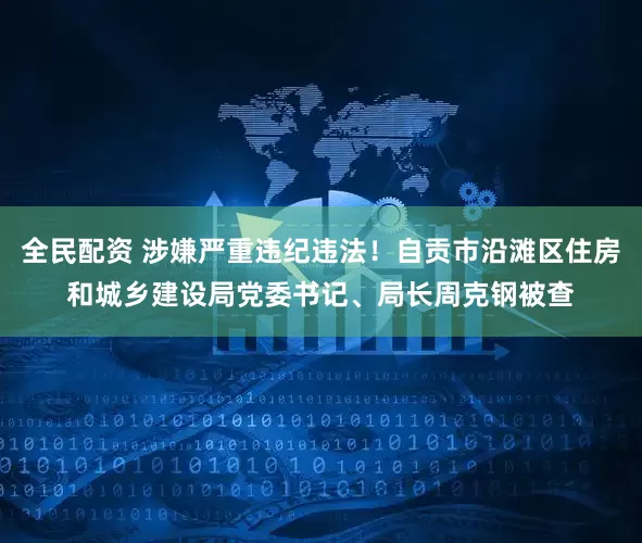 全民配资 涉嫌严重违纪违法！自贡市沿滩区住房和城乡建设局党委书记、局长周克钢被查