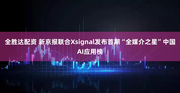 全胜达配资 新京报联合Xsignal发布首期“全媒介之星”中国AI应用榜