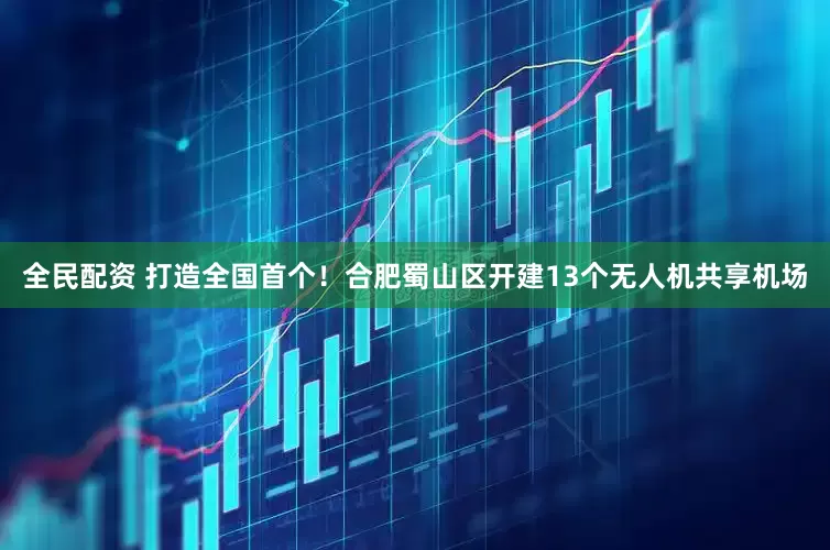全民配资 打造全国首个！合肥蜀山区开建13个无人机共享机场
