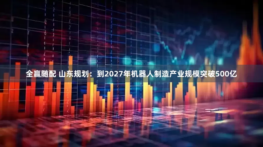 全赢随配 山东规划：到2027年机器人制造产业规模突破500亿