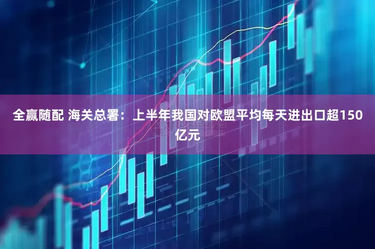 全赢随配 海关总署：上半年我国对欧盟平均每天进出口超150亿元
