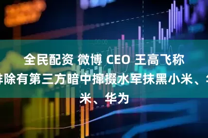 全民配资 微博 CEO 王高飞称不排除有第三方暗中撺掇水军抹黑小米、华为