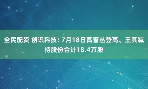 全民配资 创识科技: 7月18日高管丛登高、王其减持股份合计18.4万股