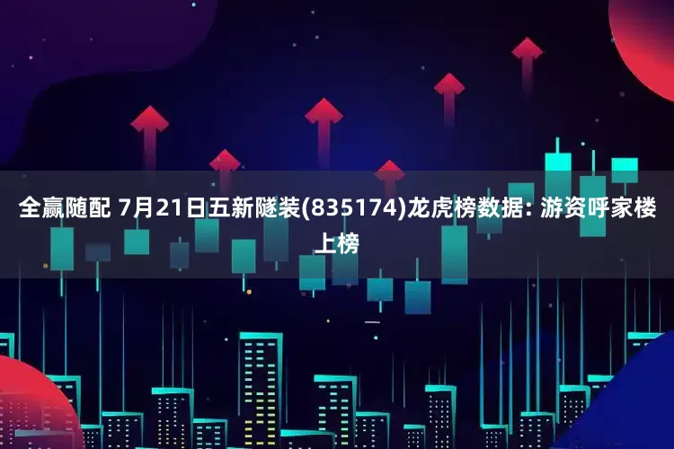 全赢随配 7月21日五新隧装(835174)龙虎榜数据: 游资呼家楼上榜