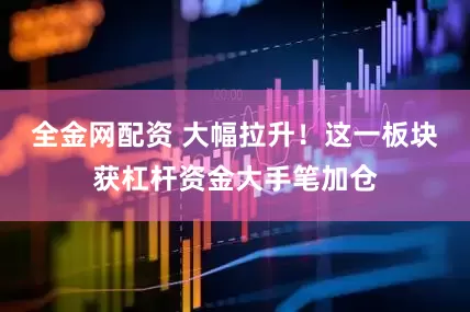 全金网配资 大幅拉升！这一板块获杠杆资金大手笔加仓