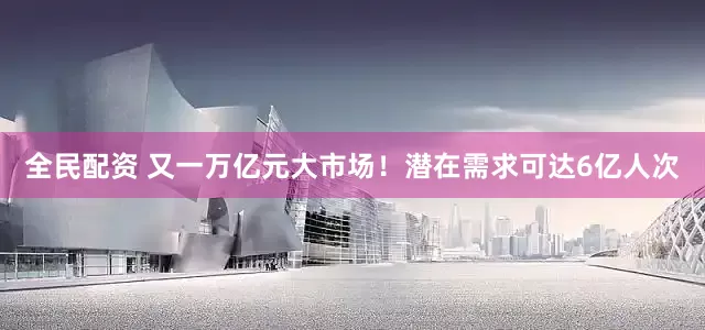 全民配资 又一万亿元大市场！潜在需求可达6亿人次