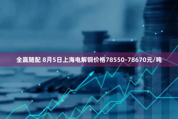 全赢随配 8月5日上海电解铜价格78550-78670元/吨
