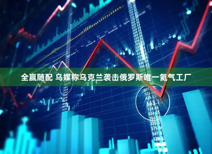 全赢随配 乌媒称乌克兰袭击俄罗斯唯一氦气工厂