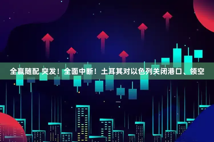 全赢随配 突发！全面中断！土耳其对以色列关闭港口、领空