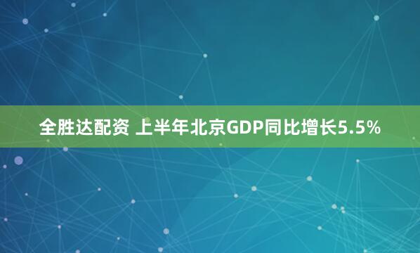 全胜达配资 上半年北京GDP同比增长5.5%