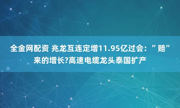 全金网配资 兆龙互连定增11.95亿过会：”赔”来的增长?高速电缆龙头泰国扩产