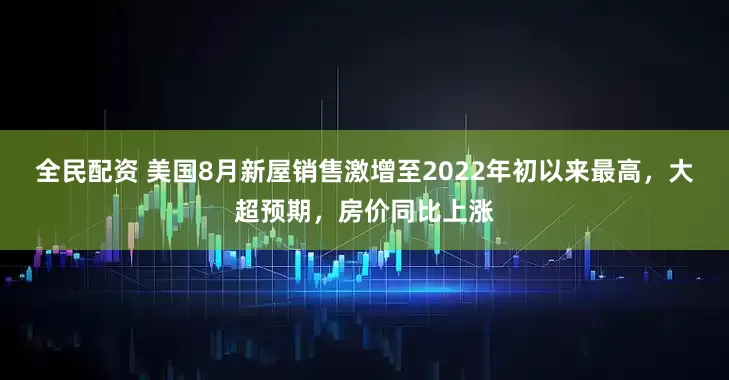 全民配资 美国8月新屋销售激增至2022年初以来最高，大超预期，房价同比上涨