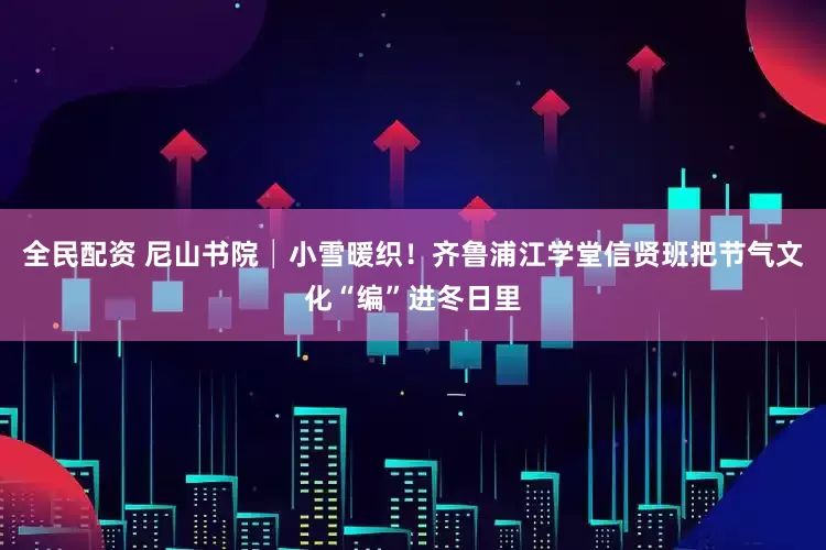 全民配资 尼山书院│小雪暖织！齐鲁浦江学堂信贤班把节气文化“编”进冬日里