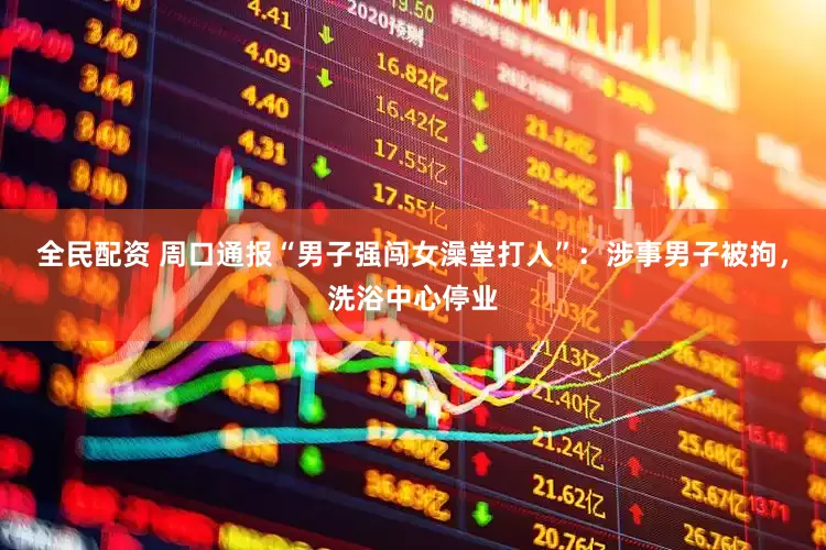 全民配资 周口通报“男子强闯女澡堂打人”：涉事男子被拘，洗浴中心停业