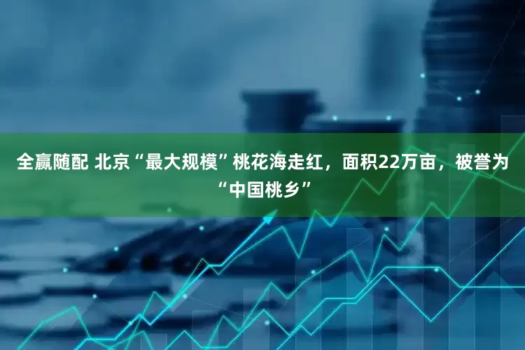 全赢随配 北京“最大规模”桃花海走红，面积22万亩，被誉为“中国桃乡”
