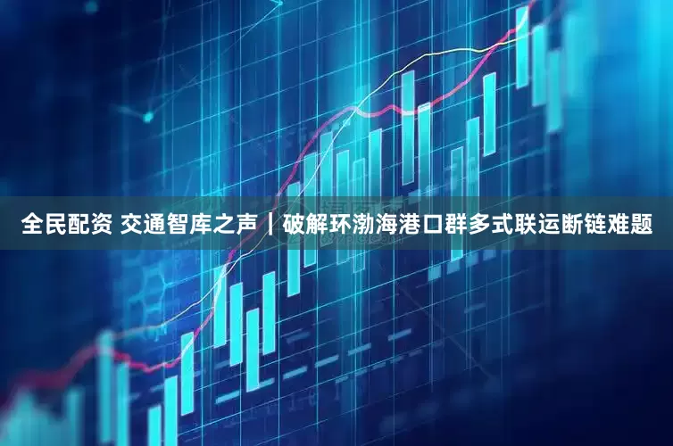 全民配资 交通智库之声｜破解环渤海港口群多式联运断链难题